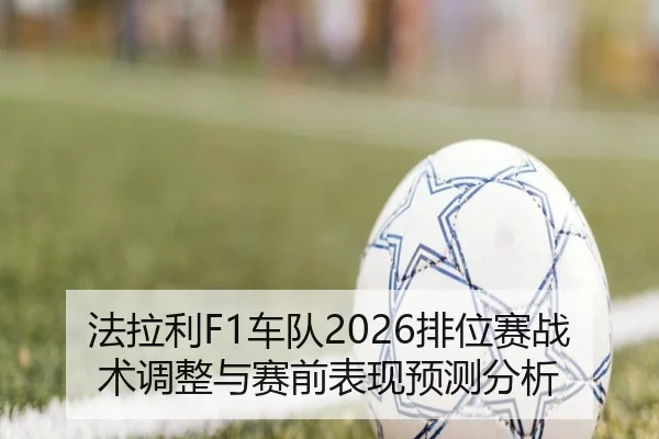 法拉利F1车队2026排位赛战术调整与赛前表现预测分析