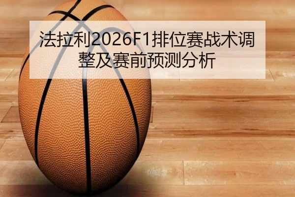 法拉利2026F1排位赛战术调整及赛前预测分析