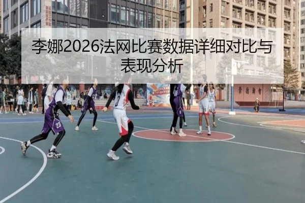 李娜2026法网比赛数据详细对比与表现分析