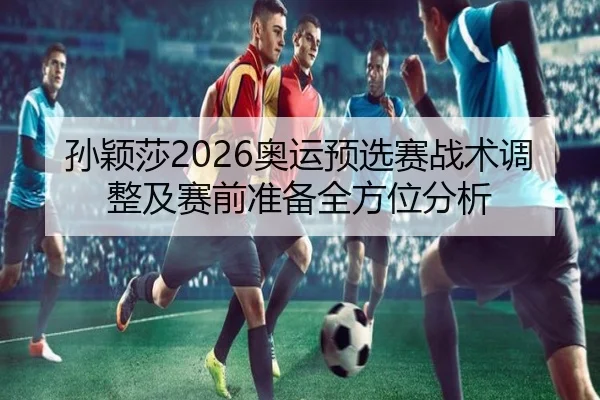 孙颖莎2026奥运预选赛战术调整及赛前准备全方位分析