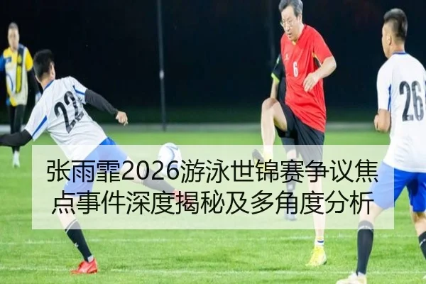 张雨霏2026游泳世锦赛争议焦点事件深度揭秘及多角度分析